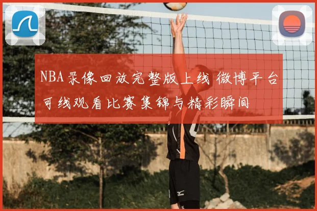 NBA录像回放完整版上线 微博平台可线观看比赛集锦与精彩瞬间