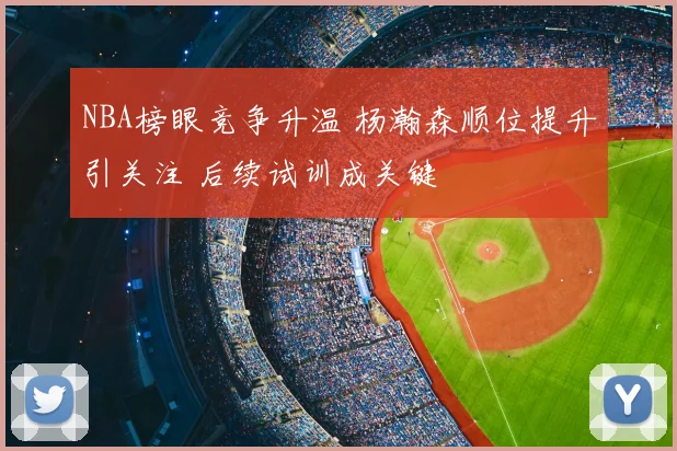 NBA榜眼竞争升温 杨瀚森顺位提升引关注 后续试训成关键