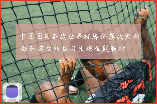 中国国足备战世界杯缘何屡战失利 球队建设短板与出线难题解析
