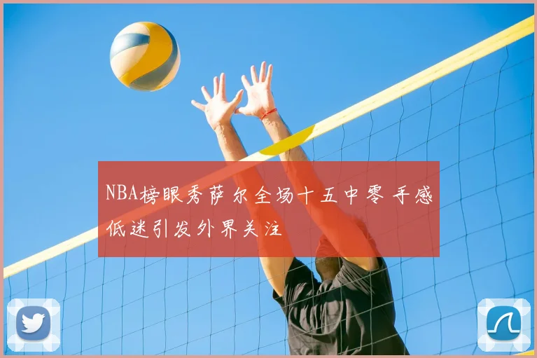 NBA榜眼秀萨尔全场十五中零 手感低迷引发外界关注