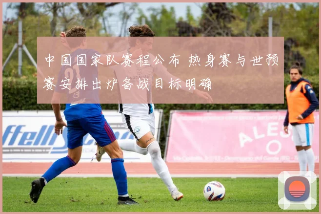 中国国家队赛程公布 热身赛与世预赛安排出炉备战目标明确