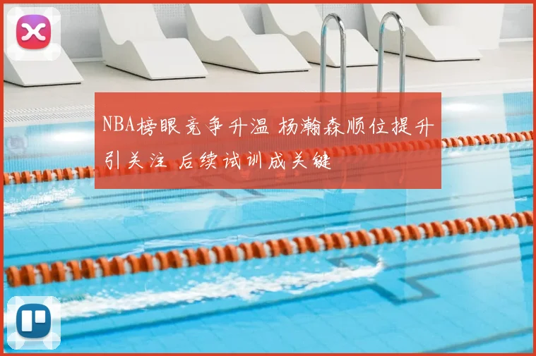 NBA榜眼竞争升温 杨瀚森顺位提升引关注 后续试训成关键