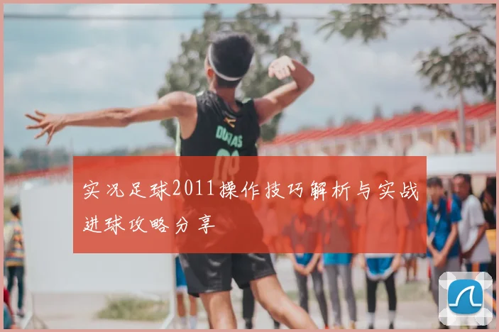 实况足球2011操作技巧解析与实战进球攻略分享
