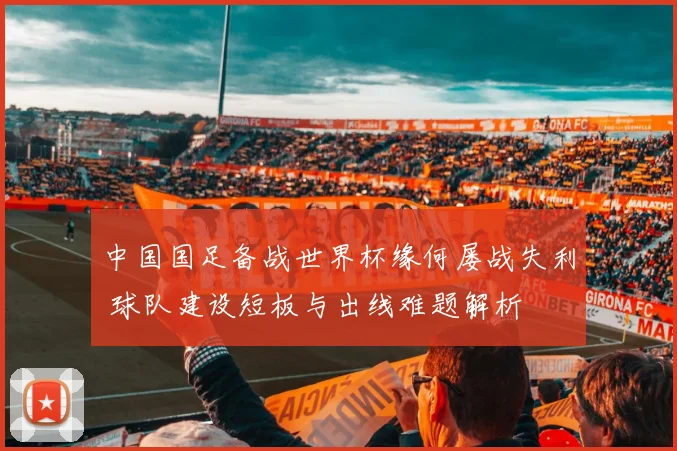 中国国足备战世界杯缘何屡战失利 球队建设短板与出线难题解析
