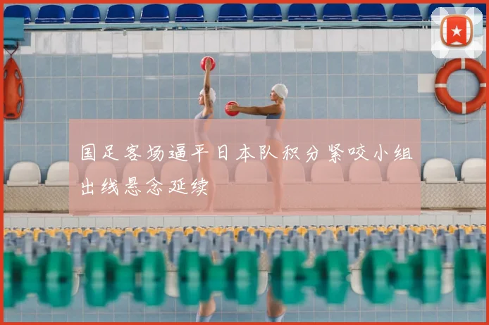 国足客场逼平日本队积分紧咬小组出线悬念延续