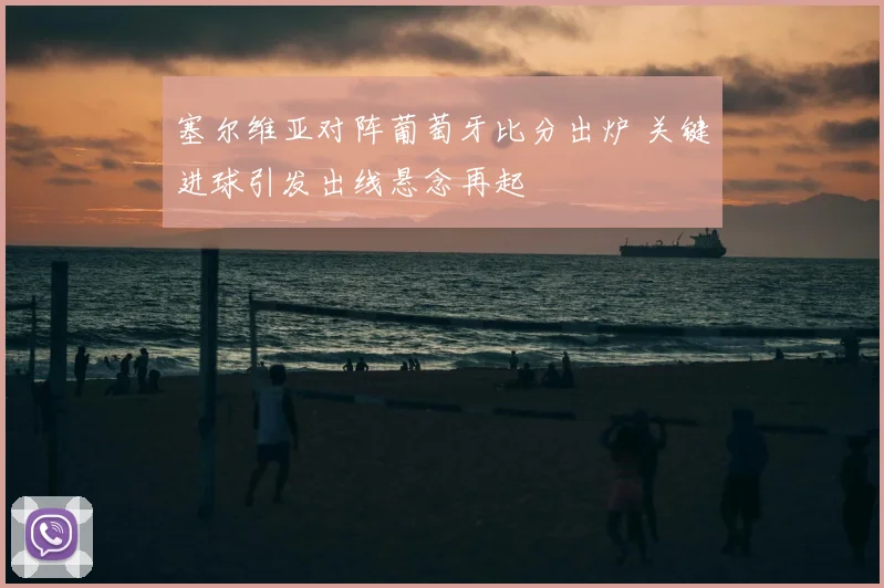 塞尔维亚对阵葡萄牙比分出炉 关键进球引发出线悬念再起