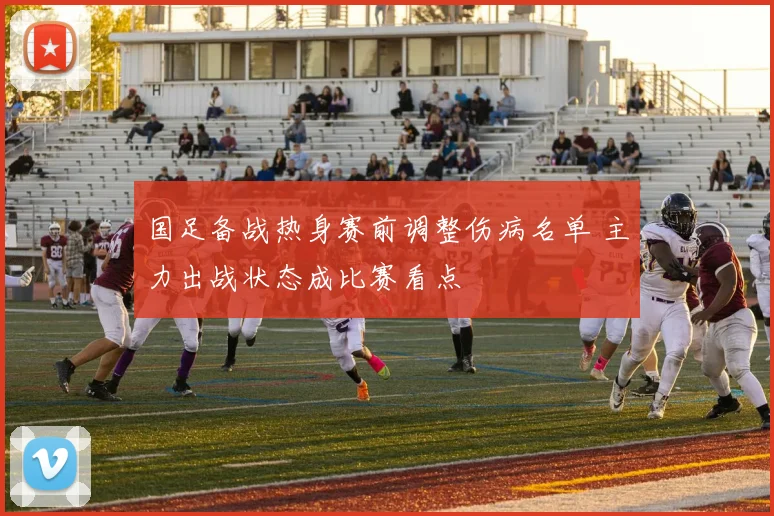 国足备战热身赛前调整伤病名单 主力出战状态成比赛看点