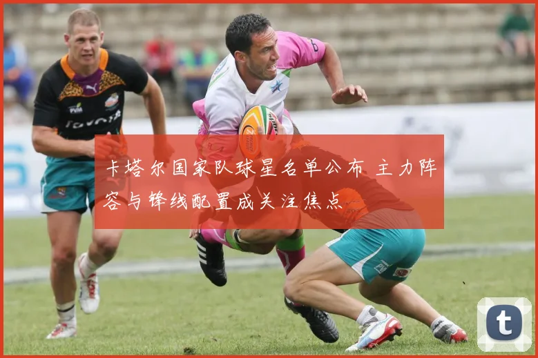 卡塔尔国家队球星名单公布 主力阵容与锋线配置成关注焦点