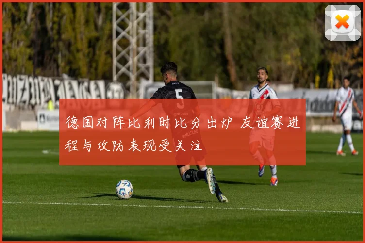 德国对阵比利时比分出炉 友谊赛进程与攻防表现受关注