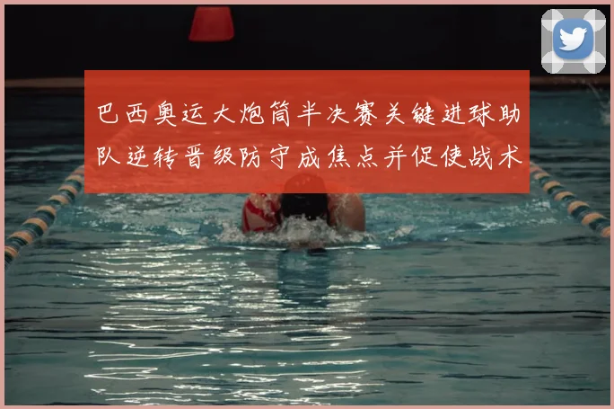 巴西奥运大炮筒半决赛关键进球助队逆转晋级防守成焦点并促使战术调整