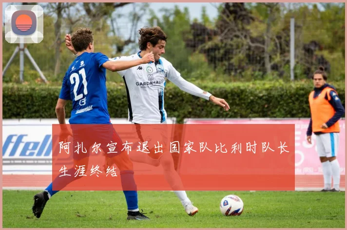 阿扎尔宣布退出国家队比利时队长生涯终结