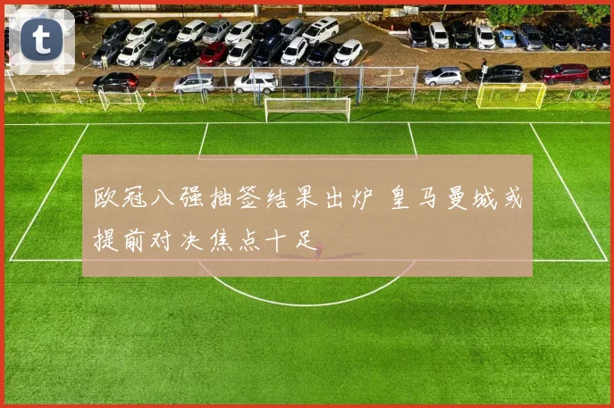 欧冠八强抽签结果出炉 皇马曼城或提前对决焦点十足