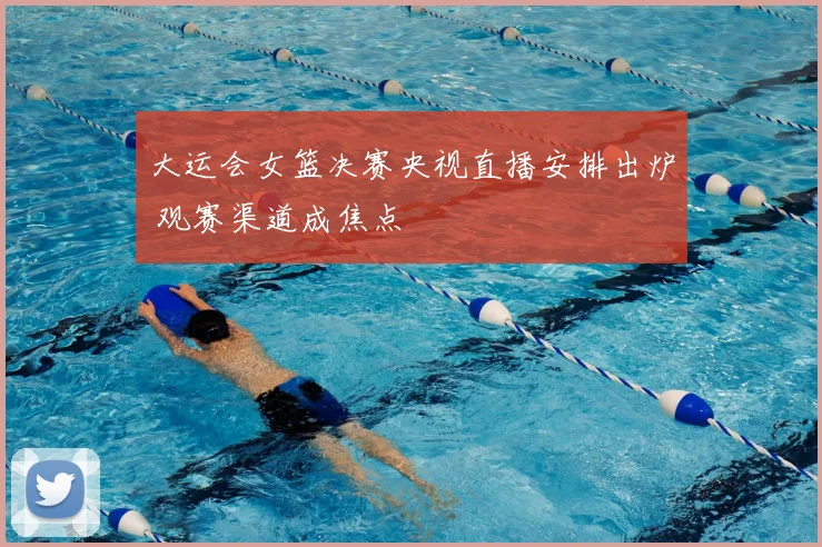 大运会女篮决赛央视直播安排出炉 观赛渠道成焦点