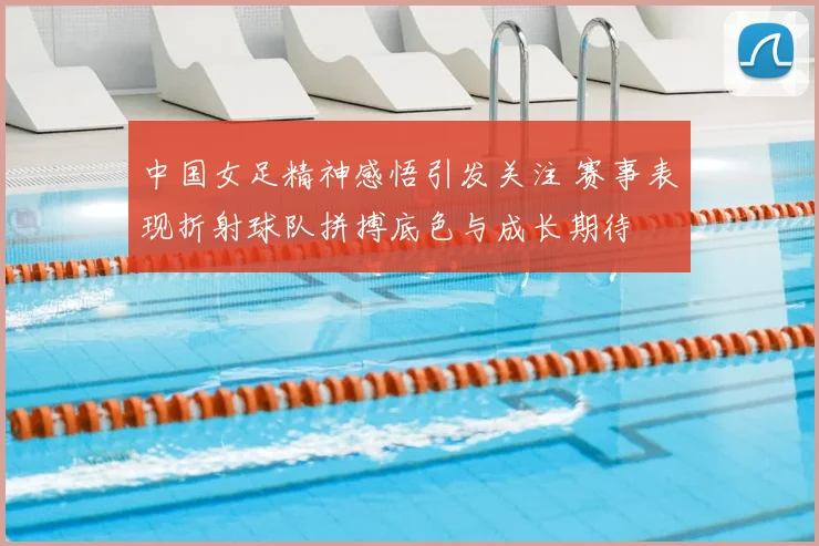中国女足精神感悟引发关注 赛事表现折射球队拼搏底色与成长期待