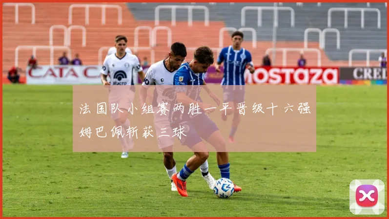 法国队小组赛两胜一平晋级十六强姆巴佩斩获三球