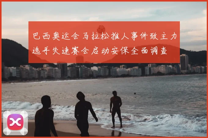 巴西奥运会马拉松推人事件致主力选手失速赛会启动安保全面调查