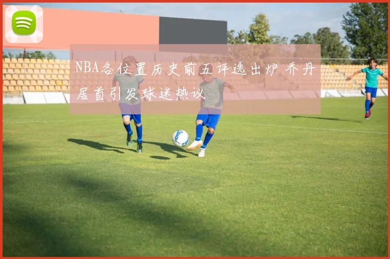 NBA各位置历史前五评选出炉 乔丹居首引发球迷热议