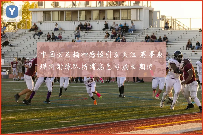 中国女足精神感悟引发关注 赛事表现折射球队拼搏底色与成长期待