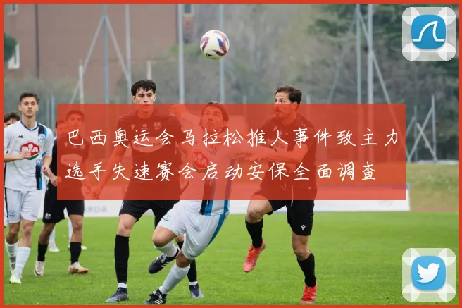 巴西奥运会马拉松推人事件致主力选手失速赛会启动安保全面调查