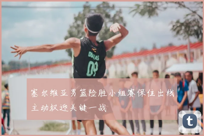 塞尔维亚男篮险胜小组赛保住出线主动权迎关键一战