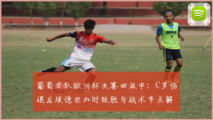 葡萄牙队欧洲杯决赛回放中：C罗伤退后埃德尔加时致胜与战术节点解析