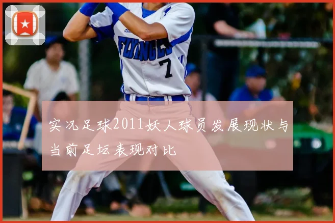 实况足球2011妖人球员发展现状与当前足坛表现对比