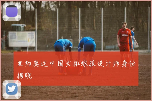 里约奥运中国女排球服设计师身份揭晓