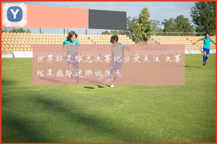 世界杯足球总决赛比分受关注 决赛结果成球迷热议焦点