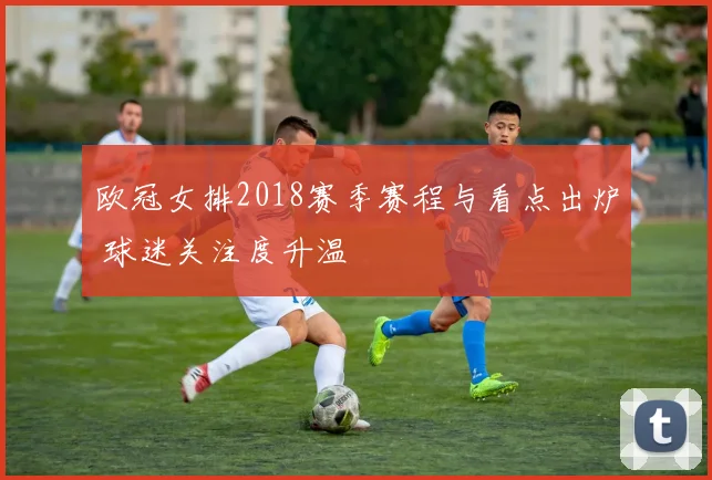 欧冠女排2018赛季赛程与看点出炉 球迷关注度升温