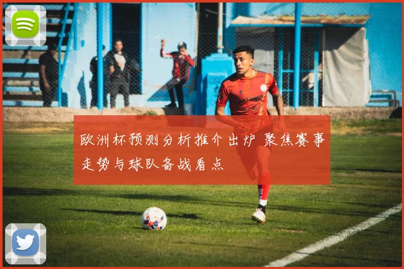 欧洲杯预测分析推介出炉 聚焦赛事走势与球队备战看点