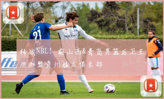 转战NBL！前山西&青岛男篮后卫王洪加盟贵州猛龙俱乐部